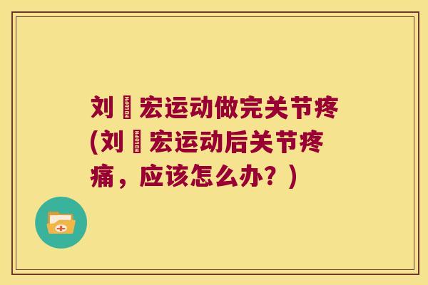 刘畊宏运动做完关节疼(刘畊宏运动后关节疼痛,应该怎么办?)