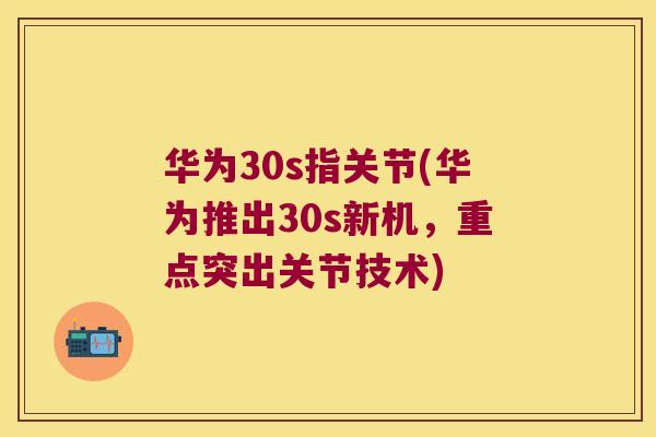 华为30s指关节(华为推出30s新机,重点突出关节技术) 华为30s指关节(华为推出30s新机,重点突出关节技术)