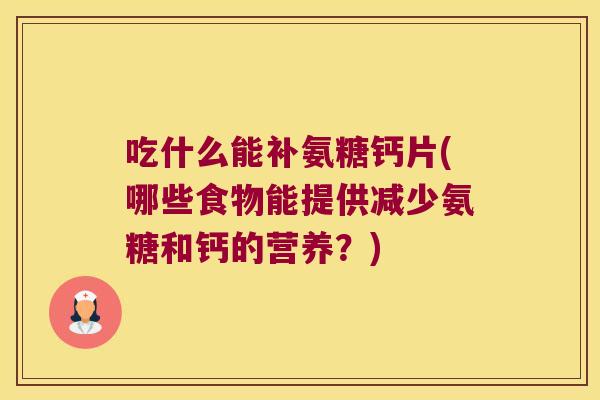 吃什么能补氨糖钙片(哪些食物能提供减少氨糖和钙的营养?)