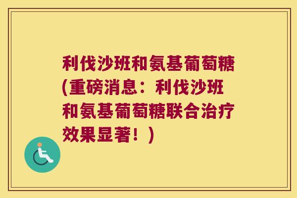 利伐沙班和氨基葡萄糖(重磅消息:利伐沙班和氨基葡萄糖联合治疗效果显著!)
