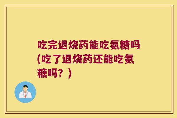 吃完退烧药能吃氨糖吗(吃了退烧药还能吃氨糖吗?) 吃完退烧药能吃氨糖吗(吃了退烧药还能吃氨糖吗?)