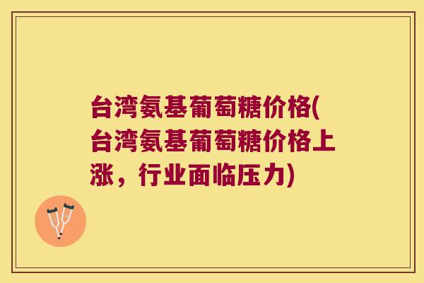 台湾氨基葡萄糖价格(台湾氨基葡萄糖价格上涨,行业面临压力)