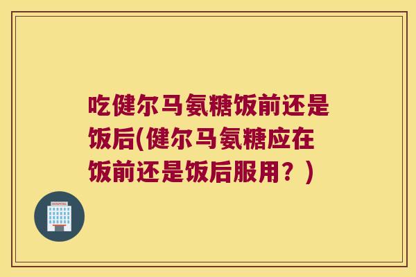 吃健尔马氨糖饭前还是饭后(健尔马氨糖应在饭前还是饭后服用?)