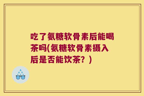 吃了氨糖软骨素后能喝茶吗(氨糖软骨素摄入后是否能饮茶?)