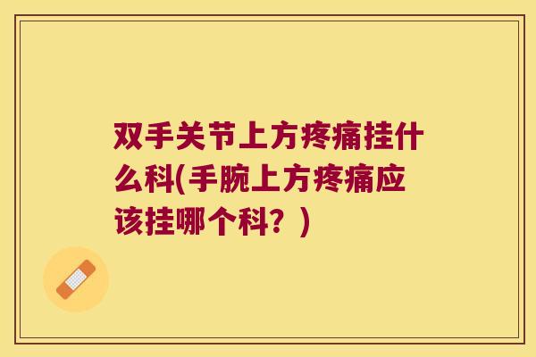 双手关节上方疼痛挂什么科(手腕上方疼痛应该挂哪个科?)