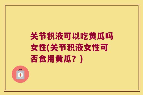 关节积液可以吃黄瓜吗女性(关节积液女性可否食用黄瓜?)