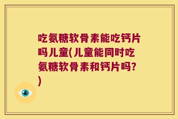 吃氨糖软骨素能吃钙片吗儿童(儿童能同时吃氨糖软骨素和钙片吗?) 吃氨糖软骨素能吃钙片吗儿童(儿童能同时吃氨糖软骨素和钙片吗?)