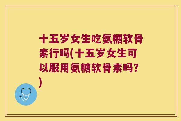 十五岁女生吃氨糖软骨素行吗(十五岁女生可以服用氨糖软骨素吗?)