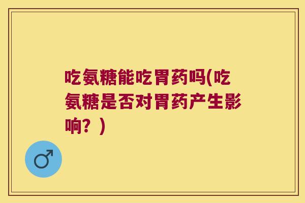 吃氨糖能吃胃药吗(吃氨糖是否对胃药产生影响?)