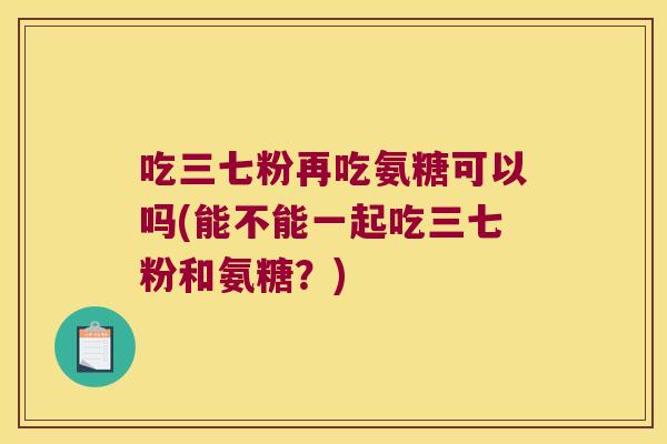 吃三七粉再吃氨糖可以吗(能不能一起吃三七粉和氨糖？)