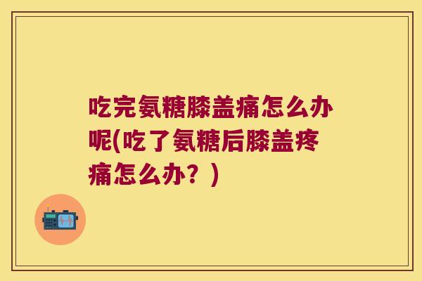 吃完氨糖膝盖痛怎么办呢(吃了氨糖后膝盖疼痛怎么办?)