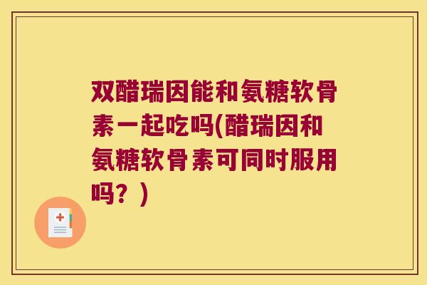 双醋瑞因能和氨糖软骨素一起吃吗(醋瑞因和氨糖软骨素可同时服用吗?)