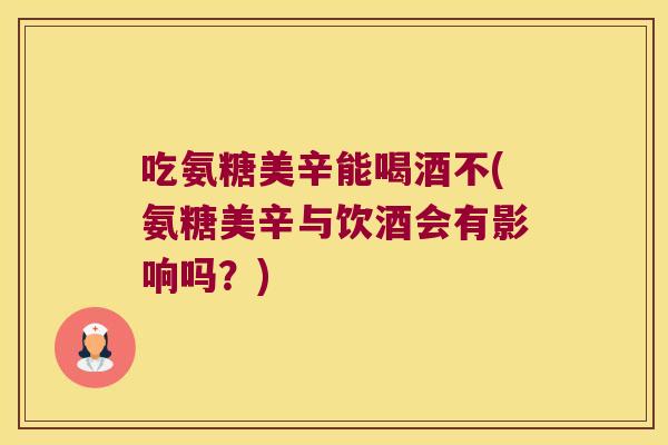 吃氨糖美辛能喝酒不(氨糖美辛与饮酒会有影响吗?)