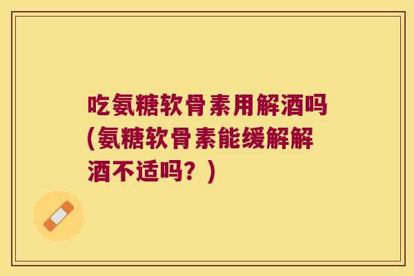 吃氨糖软骨素用解酒吗(氨糖软骨素能缓解解酒不适吗?)