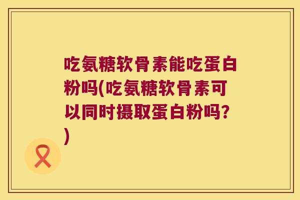 吃氨糖软骨素能吃蛋白粉吗(吃氨糖软骨素可以同时摄取蛋白粉吗?) 吃氨糖软骨素能吃蛋白粉吗(吃氨糖软骨素可以同时摄取蛋白粉吗?)