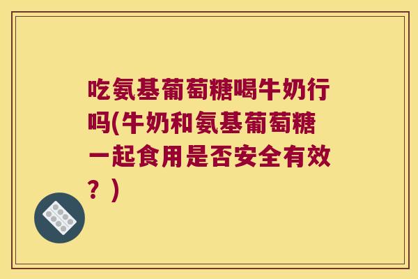 吃氨基葡萄糖喝牛奶行吗(牛奶和氨基葡萄糖一起食用是否安全有效?)