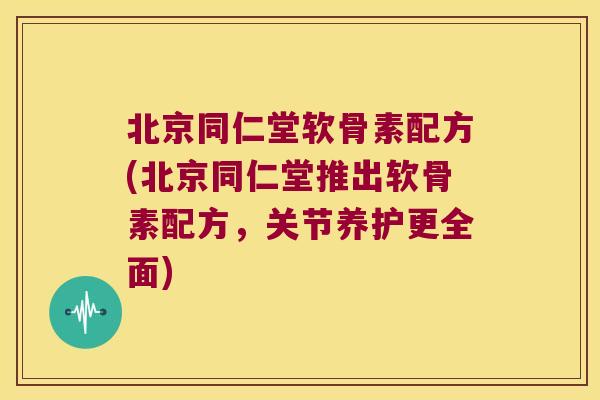 北京同仁堂软骨素配方(北京同仁堂推出软骨素配方,关节养护更全面)