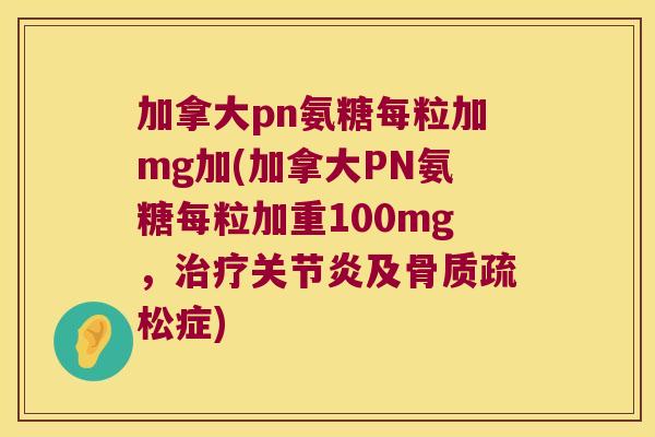 加拿大pn氨糖每粒加mg加(加拿大PN氨糖每粒加重100mg,治疗关节炎及骨质疏松症)