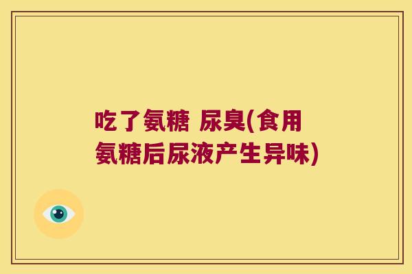 吃了氨糖 尿臭(食用氨糖后尿液产生异味)
