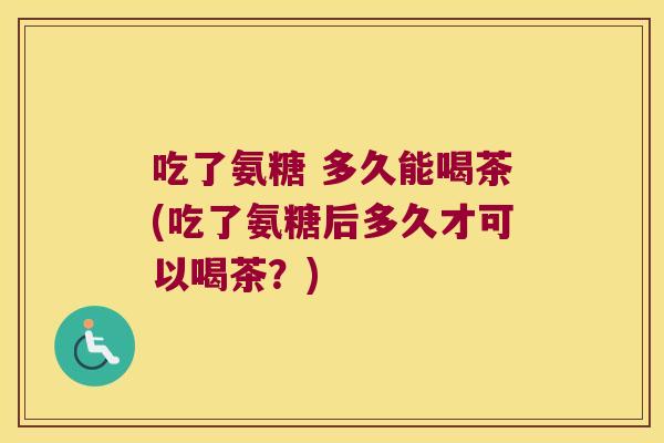 吃了氨糖 多久能喝茶(吃了氨糖后多久才可以喝茶?)