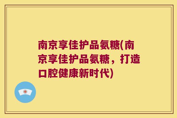 南京享佳护品氨糖(南京享佳护品氨糖,打造口腔健康新时代)