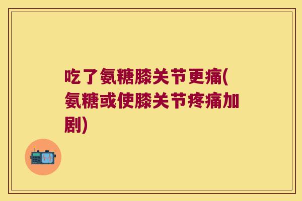 吃了氨糖膝关节更痛(氨糖或使膝关节疼痛加剧)