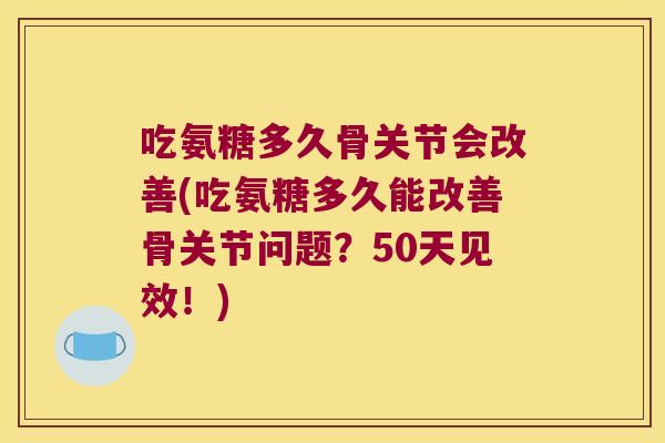 吃氨糖多久骨关节会改善(吃氨糖多久能改善骨关节问题?50天见效!)