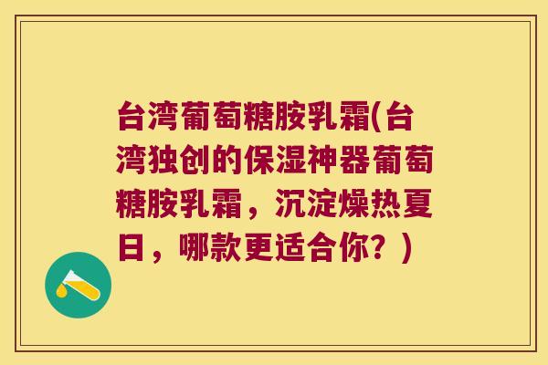 台湾葡萄糖胺乳霜(台湾独创的保湿神器葡萄糖胺乳霜,沉淀燥热夏日,哪款更适合你?)