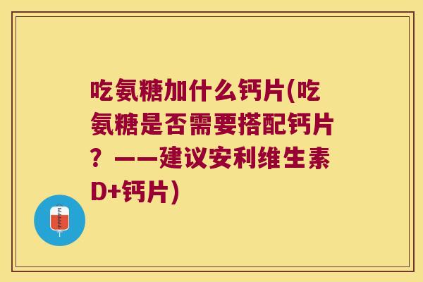吃氨糖加什么钙片(吃氨糖是否需要搭配钙片?——建议安利维生素D+钙片)