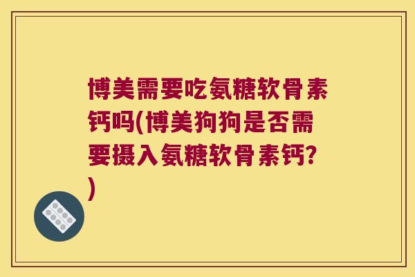 博美需要吃氨糖软骨素钙吗(博美狗狗是否需要摄入氨糖软骨素钙?)