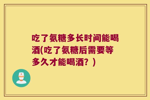 吃了氨糖多长时间能喝酒(吃了氨糖后需要等多久才能喝酒?)