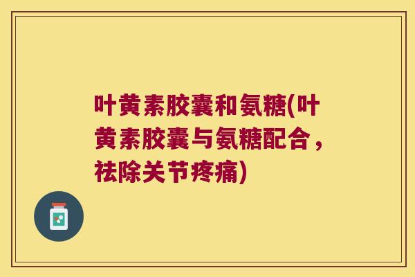 叶黄素胶囊和氨糖(叶黄素胶囊与氨糖配合,祛除关节疼痛)