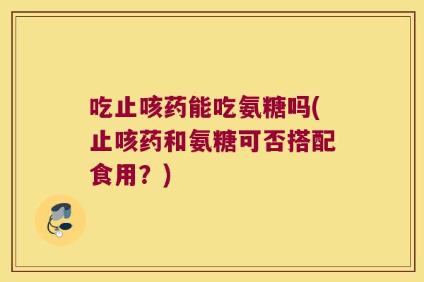 吃止咳药能吃氨糖吗(止咳药和氨糖可否搭配食用?)