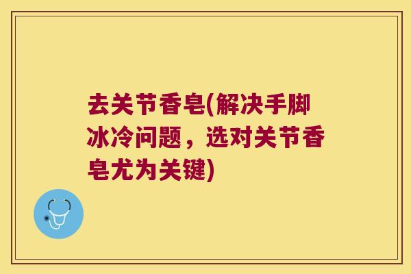 去关节香皂(解决手脚冰冷问题,选对关节香皂尤为关键)