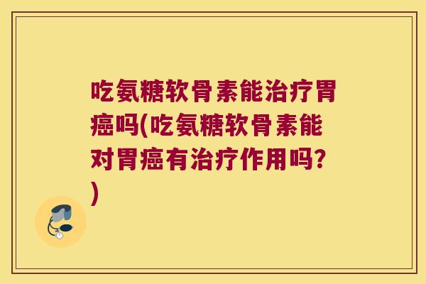 吃氨糖软骨素能治疗胃癌吗(吃氨糖软骨素能对胃癌有治疗作用吗?)