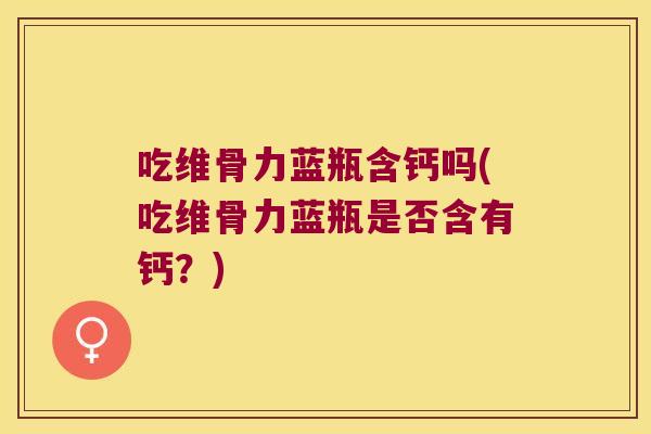 吃维骨力蓝瓶含钙吗(吃维骨力蓝瓶是否含有钙?)