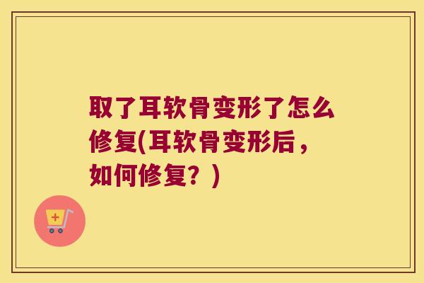 取了耳软骨变形了怎么修复(耳软骨变形后,如何修复?)