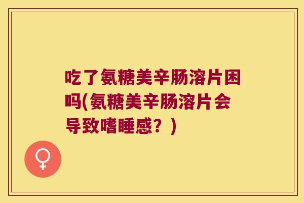吃了氨糖美辛肠溶片困吗(氨糖美辛肠溶片会导致嗜睡感?)
