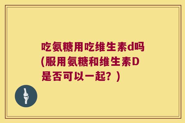 吃氨糖用吃维生素d吗(服用氨糖和维生素D是否可以一起?)