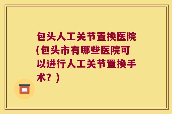 包头人工关节置换医院(包头市有哪些医院可以进行人工关节置换手术?)