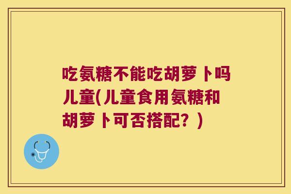 吃氨糖不能吃胡萝卜吗儿童(儿童食用氨糖和胡萝卜可否搭配?)