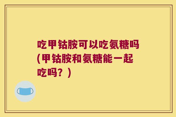 吃甲钴胺可以吃氨糖吗(甲钴胺和氨糖能一起吃吗？)