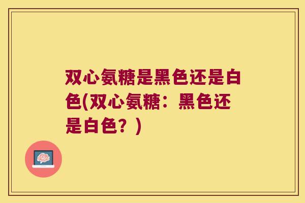 双心氨糖是黑色还是白色(双心氨糖:黑色还是白色?)