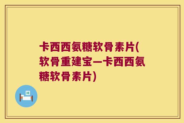 卡西西氨糖软骨素片(软骨重建宝—卡西西氨糖软骨素片)