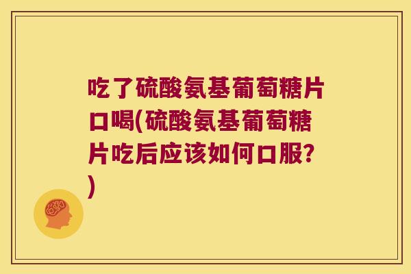 吃了硫酸氨基葡萄糖片口喝(硫酸氨基葡萄糖片吃后应该如何口服?)