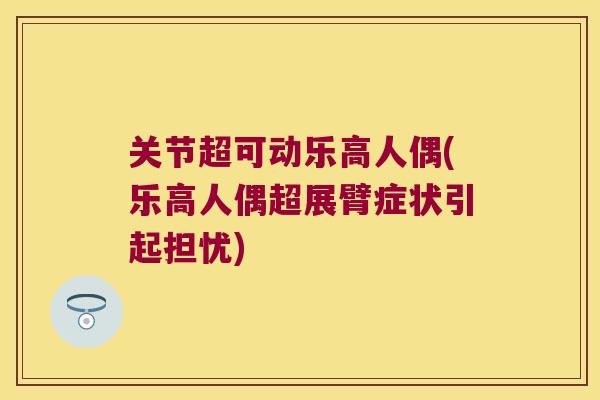 关节超可动乐高人偶(乐高人偶超展臂症状引起担忧)