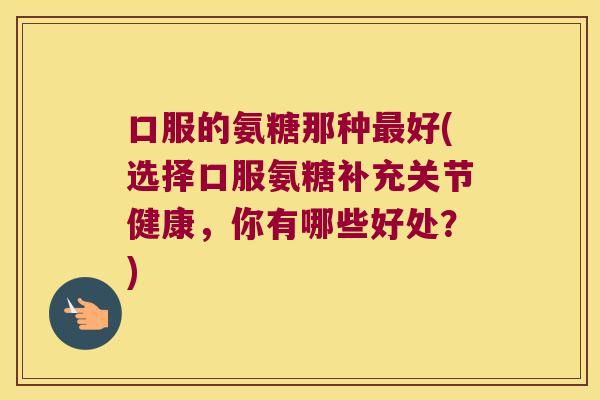 口服的氨糖那种最好(选择口服氨糖补充关节健康,你有哪些好处?)