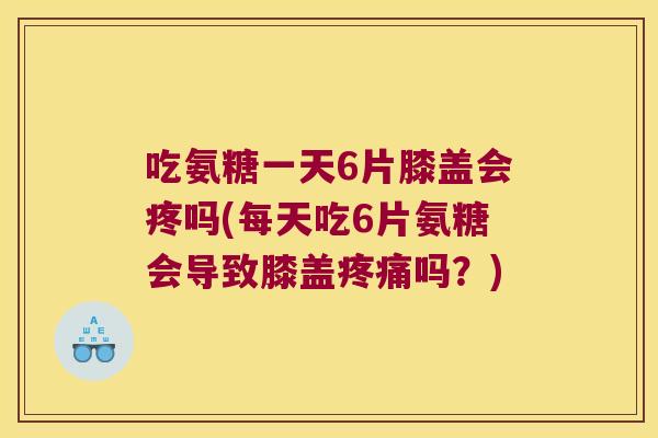 吃氨糖一天6片膝盖会疼吗(每天吃6片氨糖会导致膝盖疼痛吗?)