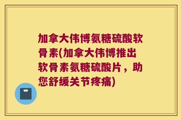 加拿大伟博氨糖硫酸软骨素(加拿大伟博推出软骨素氨糖硫酸片,助您舒缓关节疼痛)