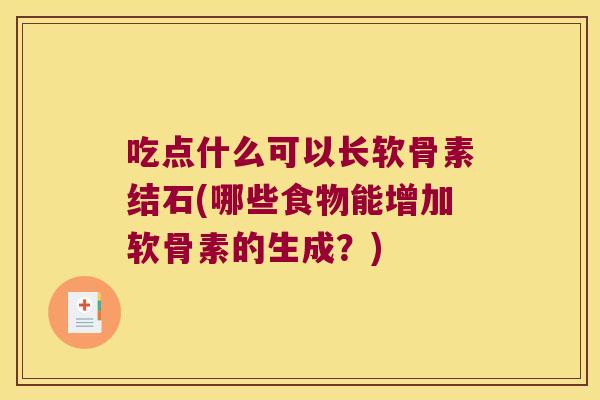吃点什么可以长软骨素结石(哪些食物能增加软骨素的生成?)